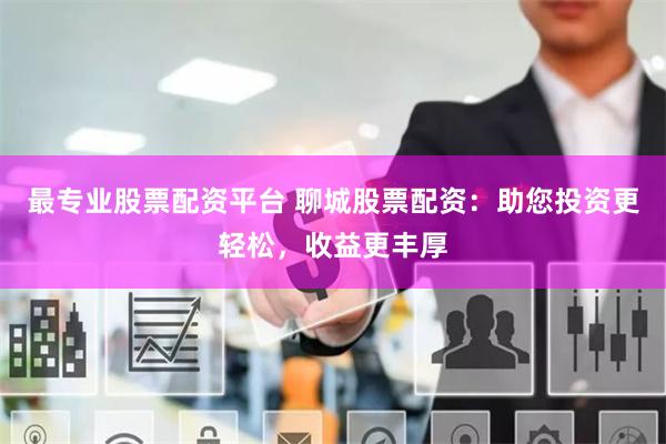 最专业股票配资平台 聊城股票配资：助您投资更轻松，收益更丰厚