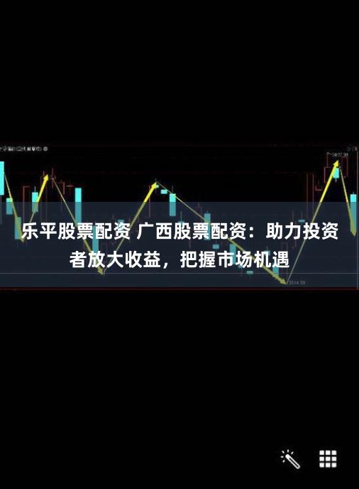 乐平股票配资 广西股票配资：助力投资者放大收益，把握市场机遇