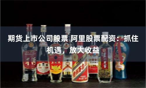 期货上市公司股票 阿里股票配资：抓住机遇，放大收益