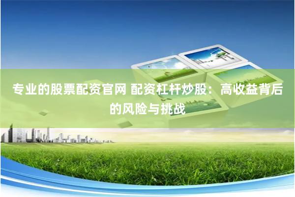 专业的股票配资官网 配资杠杆炒股：高收益背后的风险与挑战