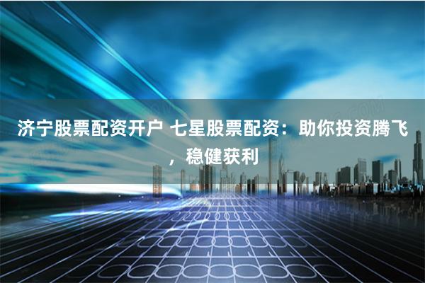 济宁股票配资开户 七星股票配资：助你投资腾飞，稳健获利