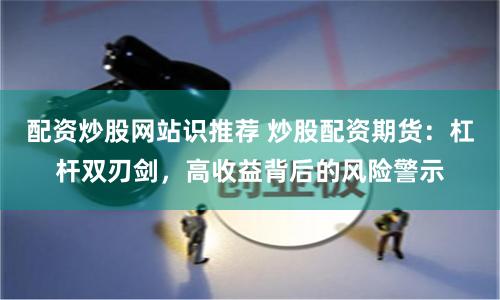 配资炒股网站识推荐 炒股配资期货：杠杆双刃剑，高收益背后的风险警示